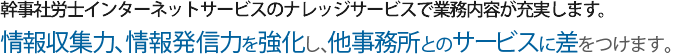 幹事社労士インターネットサービスのナレッジサービスで業務内容が充実します。顧問先の満足度をアップさせ、他事務所とのサービスに差を付けます。