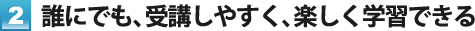 2. 誰にでも、受講しやすく、楽しく学習できる