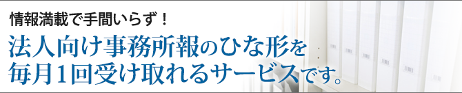 情報満載で手間いらず！法人向け事務所報のひな型を毎月1回受け取れるサービスです。