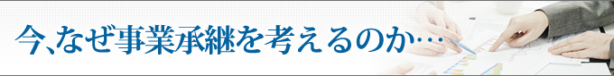 今、なぜ事業承継を考えるのか・・・
